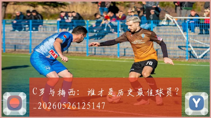 C罗与梅西:谁才是历史最佳球员?_20260526125147