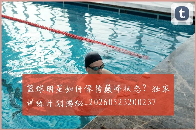 篮球明星如何保持巅峰状态？独家训练计划揭秘_20260523200237