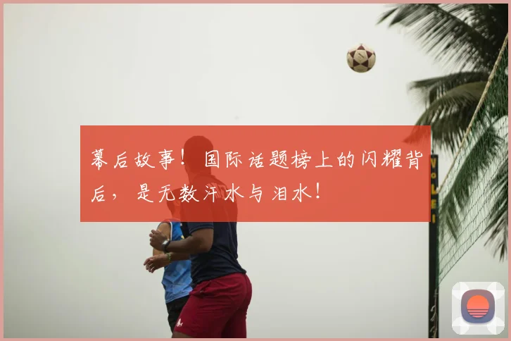 幕后故事!国际话题榜上的闪耀背后,是无数汗水与泪水!