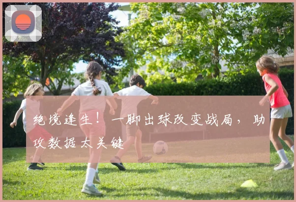 绝境逢生！一脚出球改变战局，助攻数据太关键