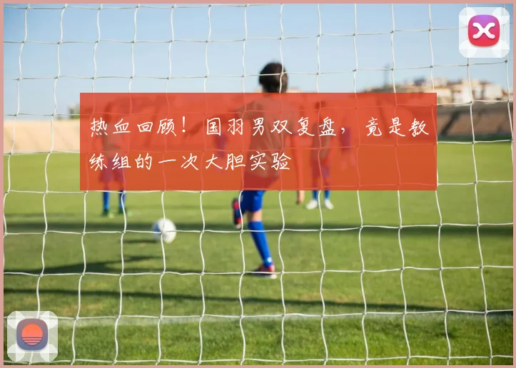 热血回顾!国羽男双复盘,竟是教练组的一次大胆实验
