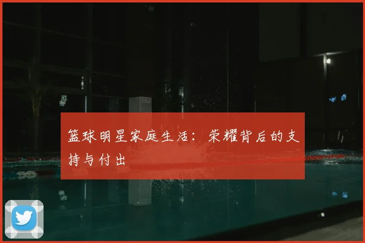 篮球明星家庭生活：荣耀背后的支持与付出
