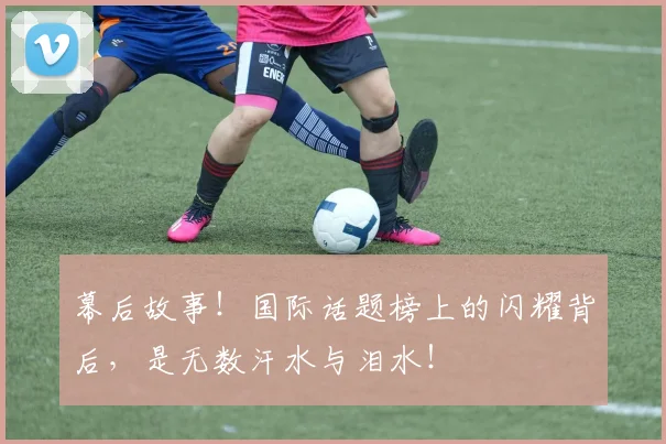 幕后故事！国际话题榜上的闪耀背后，是无数汗水与泪水！