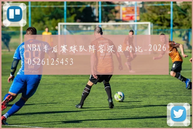 NBA季后赛球队阵容深度对比_20260526125453